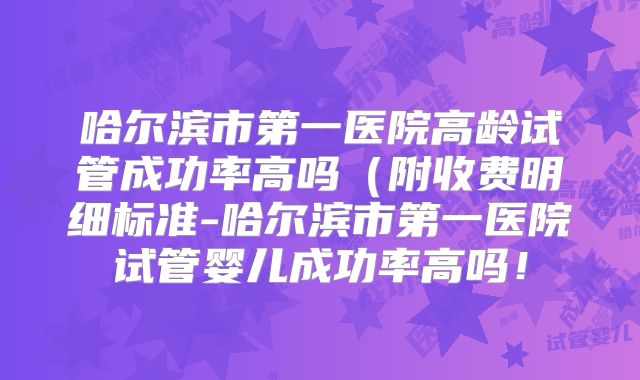 哈尔滨市第一医院高龄试管成功率高吗（附收费明细标准-哈尔滨市第一医院试管婴儿成功率高吗！