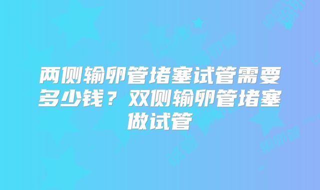 两侧输卵管堵塞试管需要多少钱？双侧输卵管堵塞做试管
