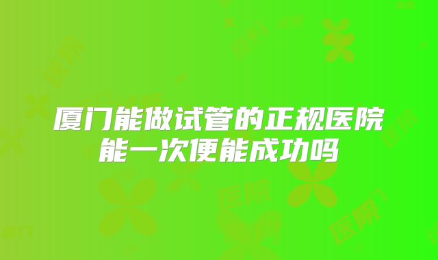 厦门能做试管的正规医院能一次便能成功吗