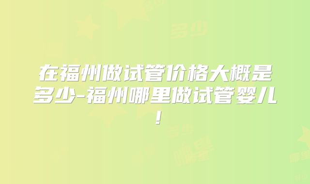 在福州做试管价格大概是多少-福州哪里做试管婴儿！