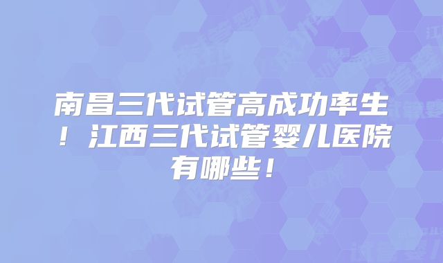 南昌三代试管高成功率生！江西三代试管婴儿医院有哪些！