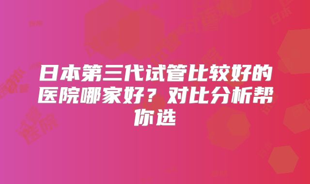 日本第三代试管比较好的医院哪家好？对比分析帮你选