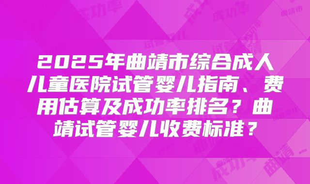 2025年曲靖市综合成人儿童医院试管婴儿指南、费用估算及成功率排名？曲靖试管婴儿收费标准？