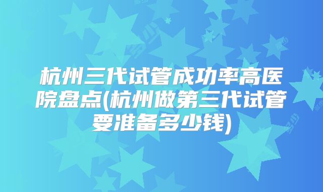 杭州三代试管成功率高医院盘点(杭州做第三代试管要准备多少钱)