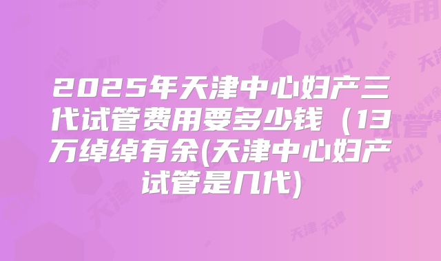 2025年天津中心妇产三代试管费用要多少钱（13万绰绰有余(天津中心妇产试管是几代)