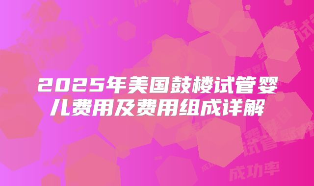 2025年美国鼓楼试管婴儿费用及费用组成详解
