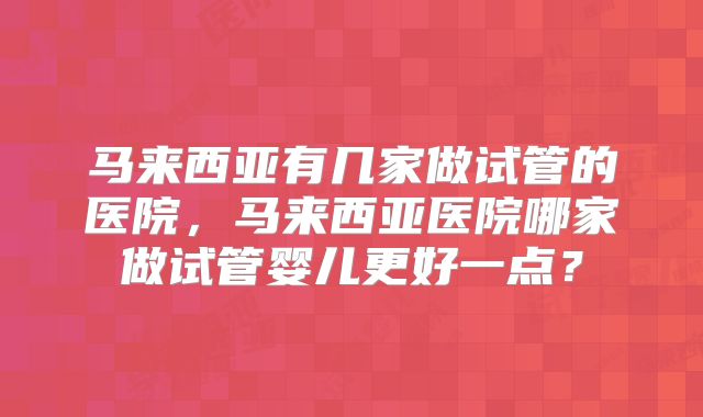 马来西亚有几家做试管的医院，马来西亚医院哪家做试管婴儿更好一点？