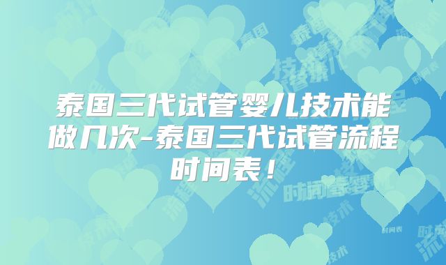 泰国三代试管婴儿技术能做几次-泰国三代试管流程时间表！