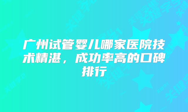 广州试管婴儿哪家医院技术精湛，成功率高的口碑排行