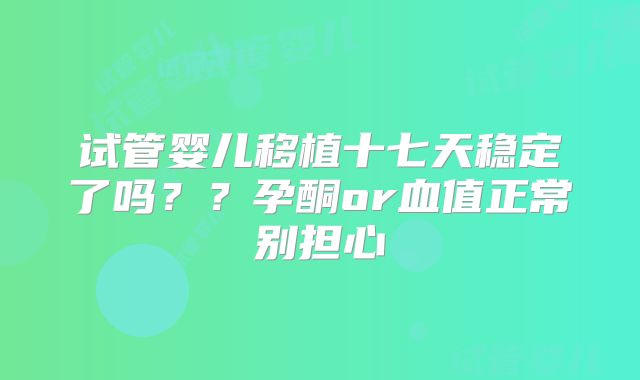 试管婴儿移植十七天稳定了吗？？孕酮or血值正常别担心