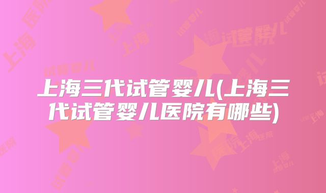 上海三代试管婴儿(上海三代试管婴儿医院有哪些)