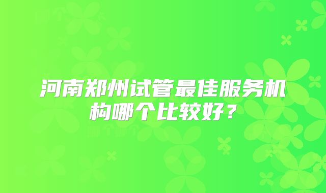 河南郑州试管最佳服务机构哪个比较好？