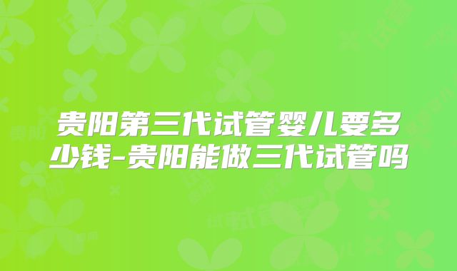贵阳第三代试管婴儿要多少钱-贵阳能做三代试管吗