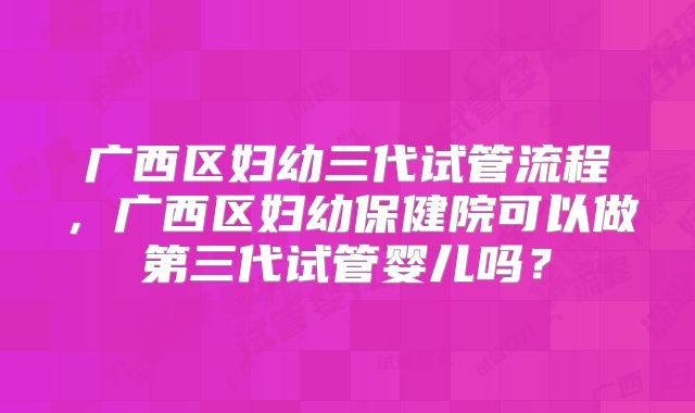 广西区妇幼三代试管流程,广西区妇幼保健院可以做第三代试管婴儿吗?