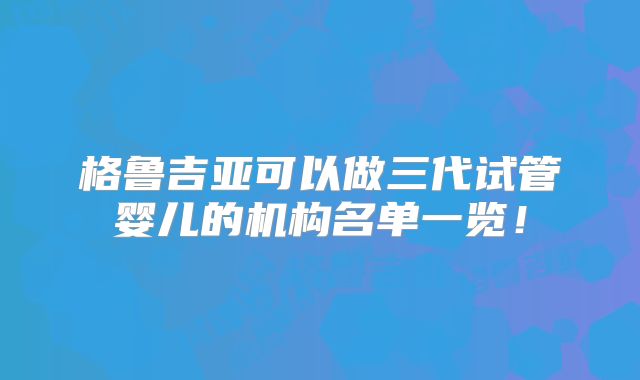 格鲁吉亚可以做三代试管婴儿的机构名单一览！