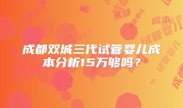 成都双城三代试管婴儿成本分析15万够吗?