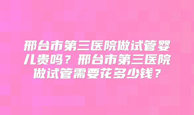 邢台市第三医院做试管婴儿贵吗？邢台市第三医院做试管需要花多少钱？
