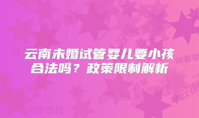 云南未婚试管婴儿要小孩合法吗？政策限制解析