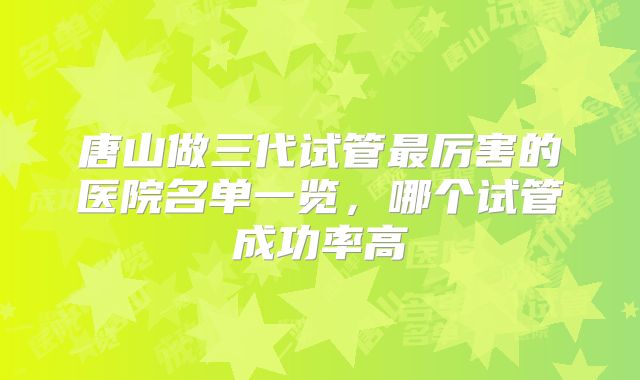 唐山做三代试管最厉害的医院名单一览,哪个试管成功率高