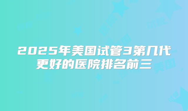 2025年美国试管3第几代更好的医院排名前三