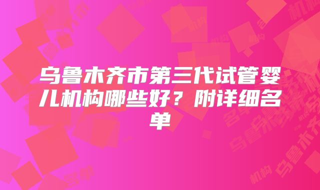 乌鲁木齐市第三代试管婴儿机构哪些好?附详细名单