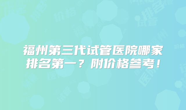 福州第三代试管医院哪家排名第一？附价格参考！
