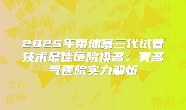 2025年柬埔寨三代试管技术最佳医院排名：有名气医院实力解析