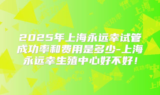 2025年上海永远幸试管成功率和费用是多少-上海永远幸生殖中心好不好!