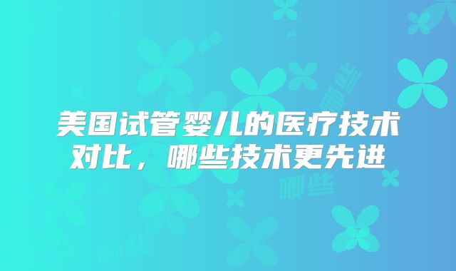 美国试管婴儿的医疗技术对比，哪些技术更先进