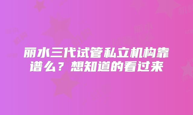 丽水三代试管私立机构靠谱么？想知道的看过来