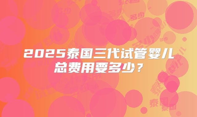 2025泰国三代试管婴儿总费用要多少？