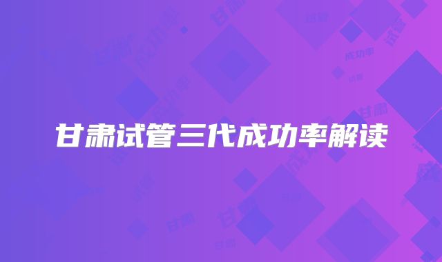 甘肃试管三代成功率解读