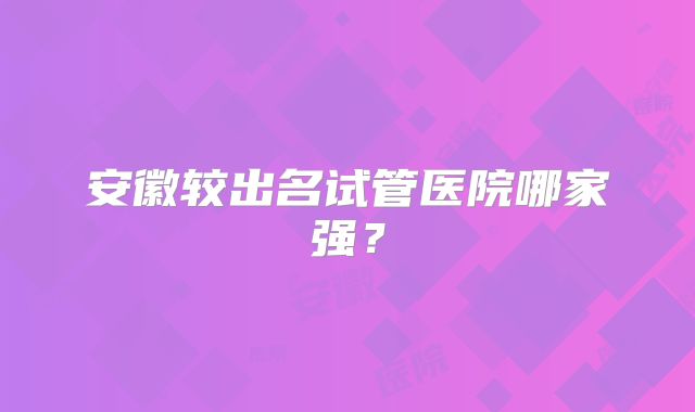 安徽较出名试管医院哪家强？