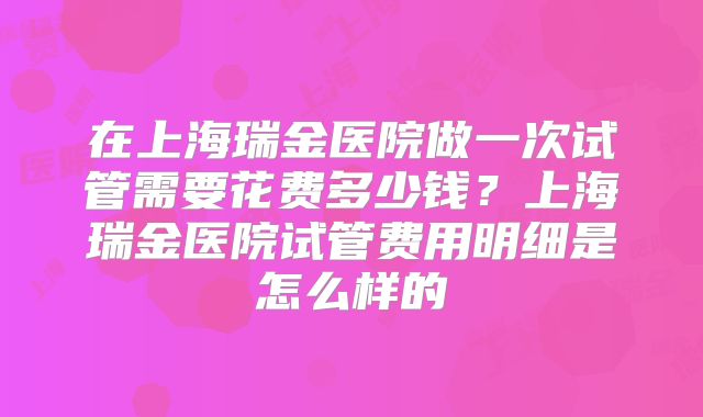 在上海瑞金医院做一次试管需要花费多少钱？上海瑞金医院试管费用明细是怎么样的
