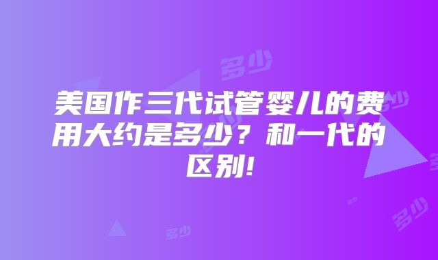 美国作三代试管婴儿的费用大约是多少？和一代的区别!