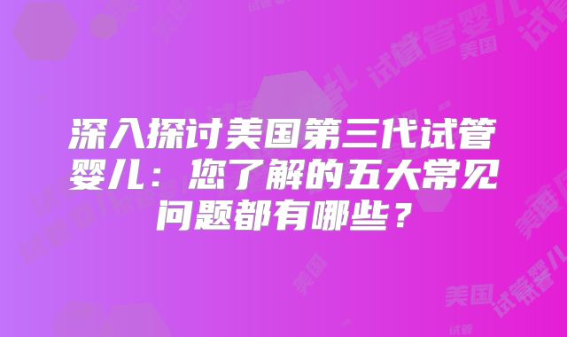 深入探讨美国第三代试管婴儿:您了解的五大常见问题都有哪些?