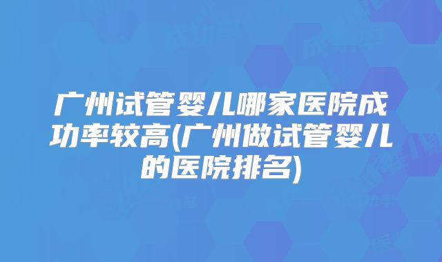 广州试管婴儿哪家医院成功率较高(广州做试管婴儿的医院排名)