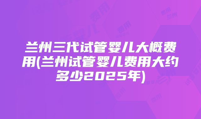 兰州三代试管婴儿大概费用(兰州试管婴儿费用大约多少2025年)