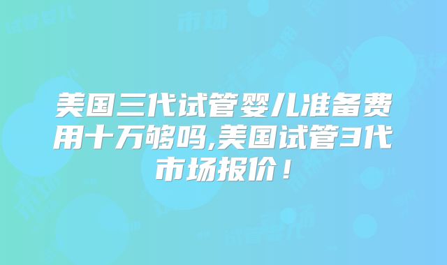 美国三代试管婴儿准备费用十万够吗,美国试管3代市场报价!