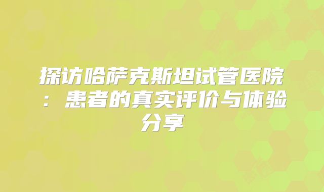 探访哈萨克斯坦试管医院：患者的真实评价与体验分享