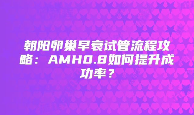 朝阳卵巢早衰试管流程攻略：AMH0.8如何提升成功率？