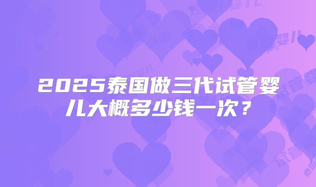 2025泰国做三代试管婴儿大概多少钱一次？