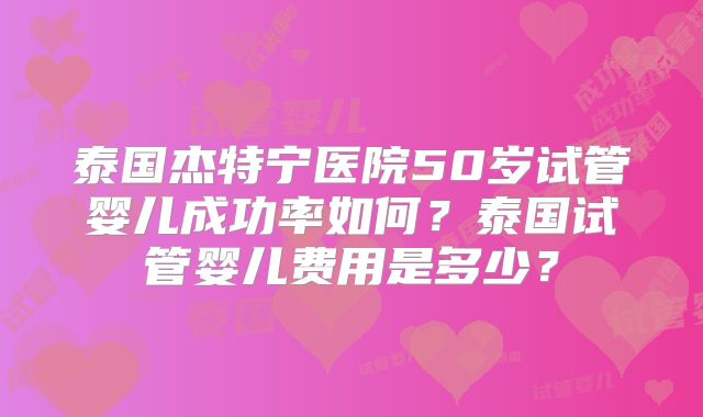 泰国杰特宁医院50岁试管婴儿成功率如何？泰国试管婴儿费用是多少？