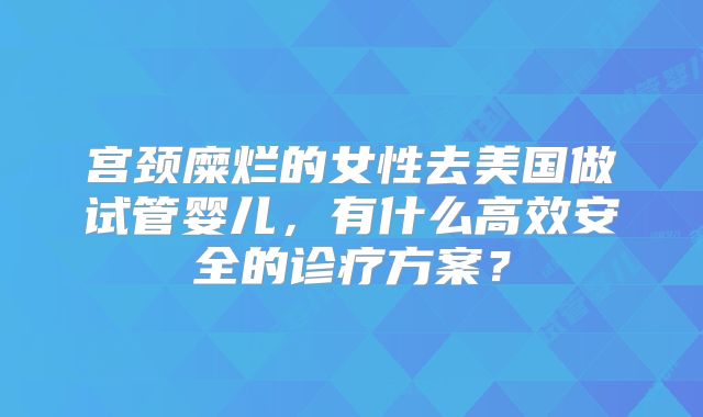 宫颈糜烂的女性去美国做试管婴儿，有什么高效安全的诊疗方案？
