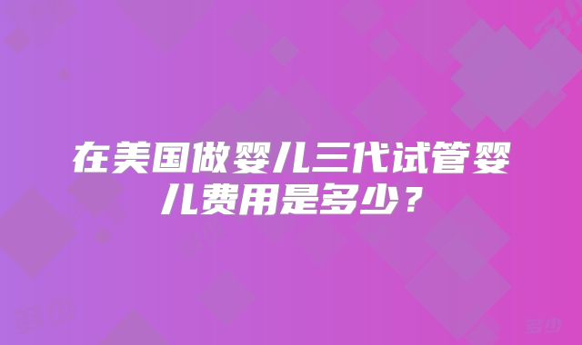 在美国做婴儿三代试管婴儿费用是多少？