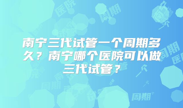 南宁三代试管一个周期多久?南宁哪个医院可以做三代试管?