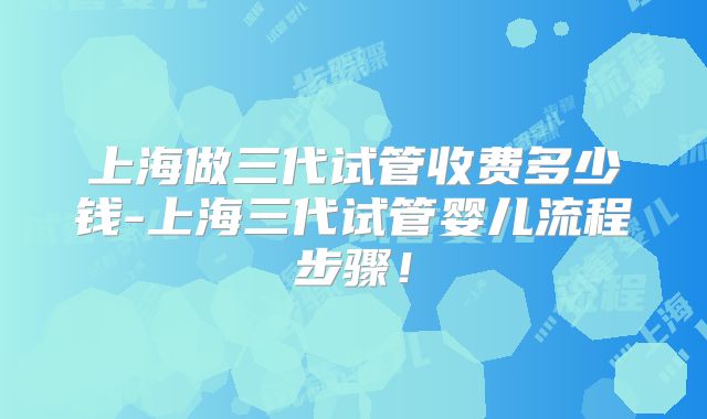 上海做三代试管收费多少钱-上海三代试管婴儿流程步骤！