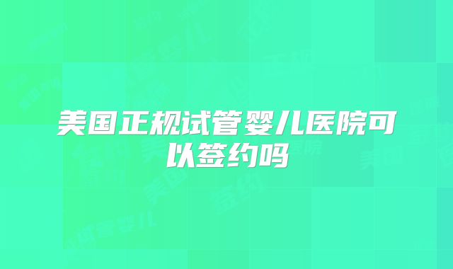美国正规试管婴儿医院可以签约吗