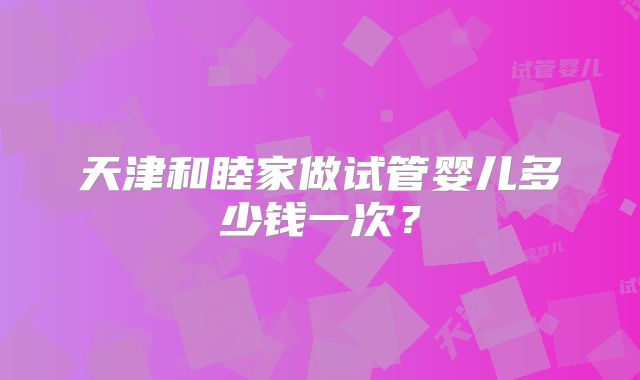 天津和睦家做试管婴儿多少钱一次？