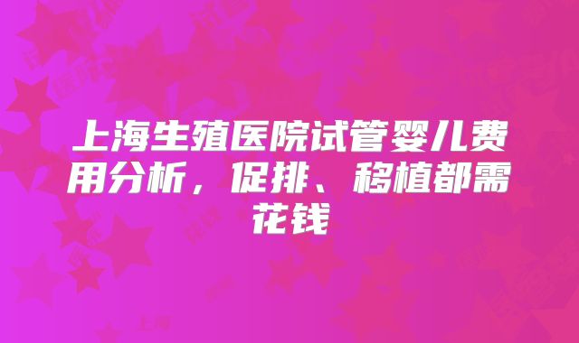 上海生殖医院试管婴儿费用分析，促排、移植都需花钱